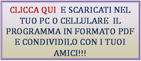 Cuadro de texto: CLICCA QUI  E SCARICATI NEL TUO PC O CELLULARE  IL PROGRAMMA IN FORMATO PDF E CONDIVIDILO CON I TUOI AMICI!!!